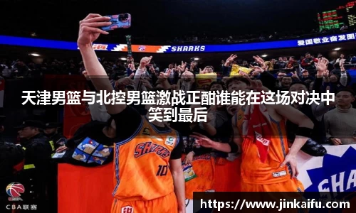 天津男篮与北控男篮激战正酣谁能在这场对决中笑到最后